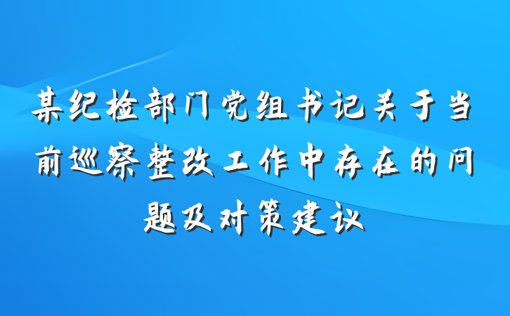 某纪检部门党组书记关于当前巡察整改工作中存在的问题及对策建议