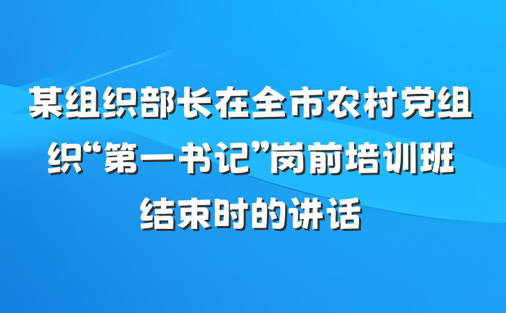 某组织部长在全市农村党组织“第一书记”岗前培训班结束时的讲话