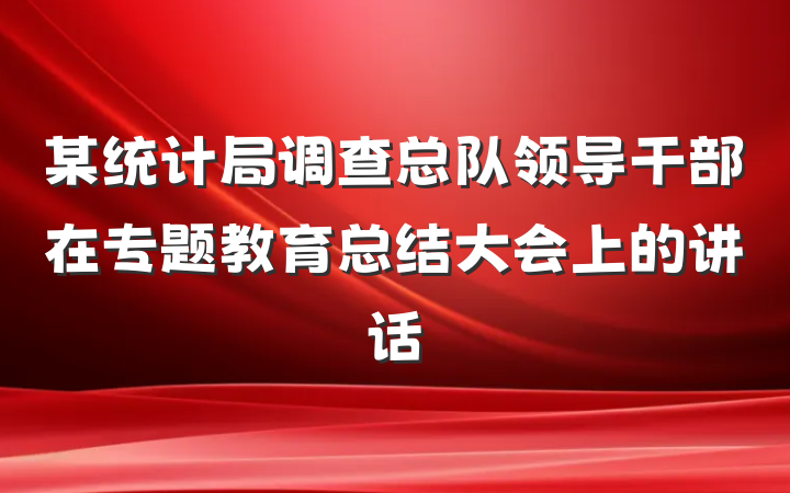 某统计局调查总队领导干部在专题教育总结大会上的讲话