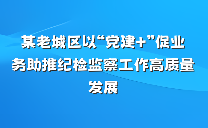 某老城区以“党建+”促业务助推纪检监察工作高质量发展