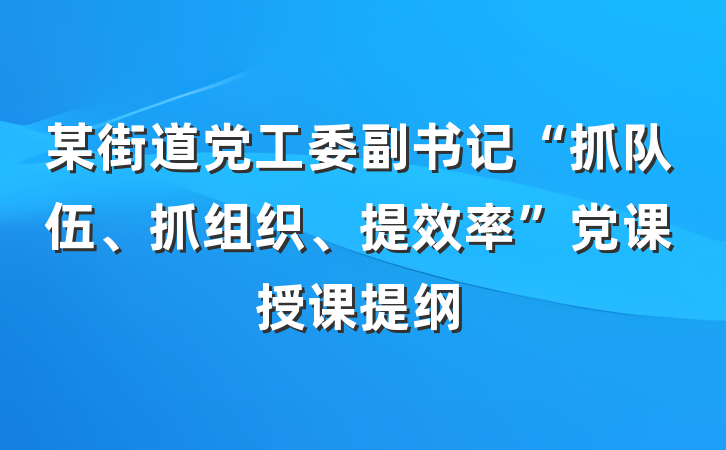 某街道党工委副书记“抓队伍、抓组织、提效率”党课授课提纲