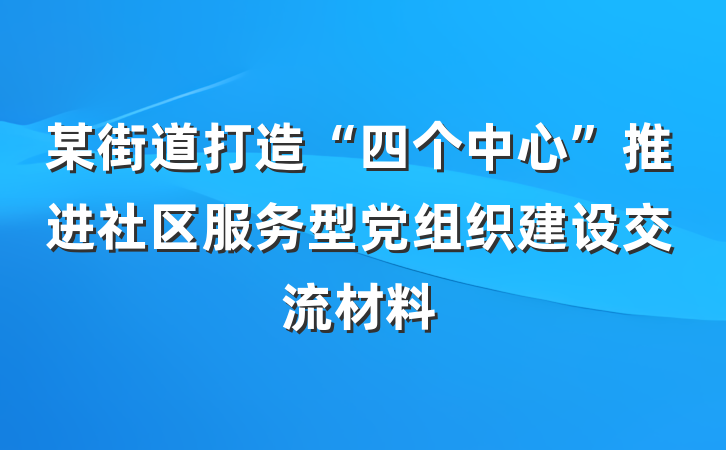 某街道打造“四个中心”推进社区服务型党组织建设交流材料