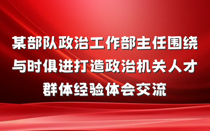 某部队政治工作部主任围绕与时俱进打造政治机关人才群体经验体会交流