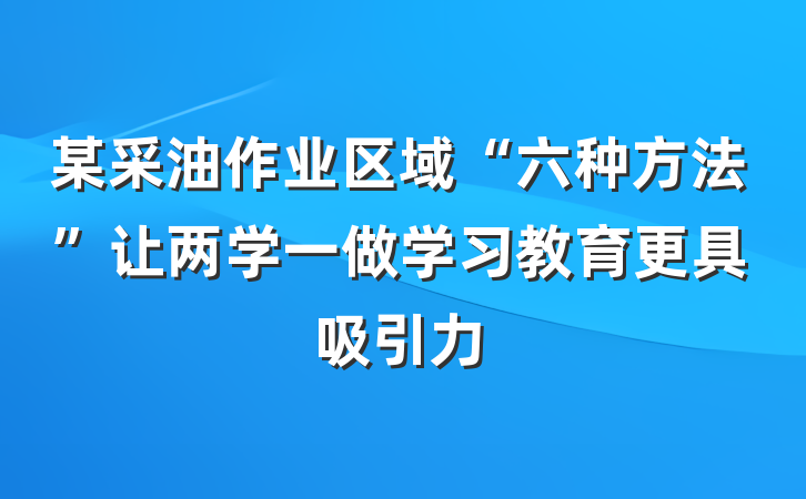 某采油作业区域“六种方法”让两学一做学习教育更具吸引力