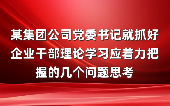 某集团公司党委书记就抓好企业干部理论学习应着力把握的几个问题思考