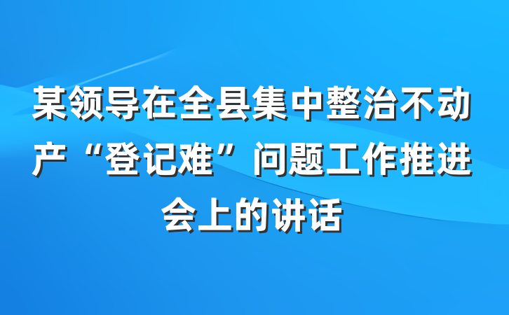 某领导在全县集中整治不动产“登记难”问题工作推进会上的讲话