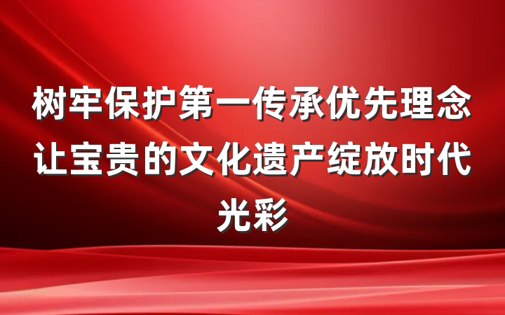 树牢保护第一传承优先理念让宝贵的文化遗产绽放时代光彩