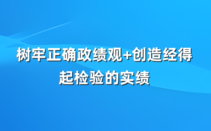树牢正确政绩观 创造经得起检验的实绩