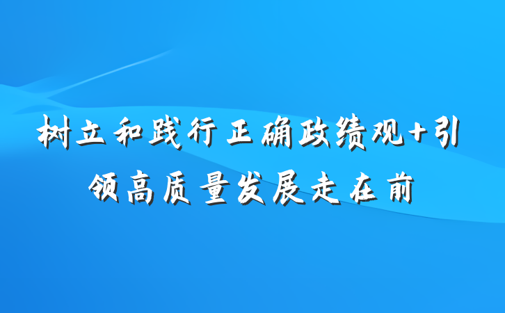 树立和践行正确政绩观 引领高质量发展走在前
