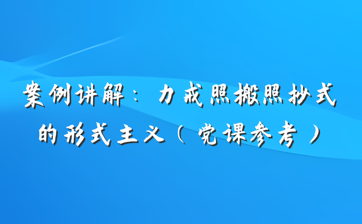 案例讲解：力戒照搬照抄式的形式主义（党课参考）