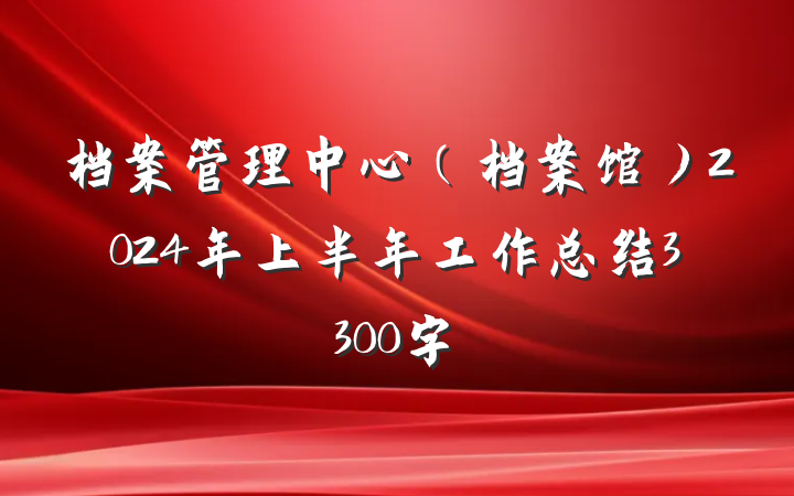 档案管理中心（档案馆）2024年上半年工作总结3300字