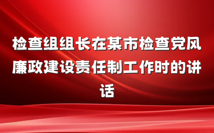 检查组组长在某市检查党风廉政建设责任制工作时的讲话