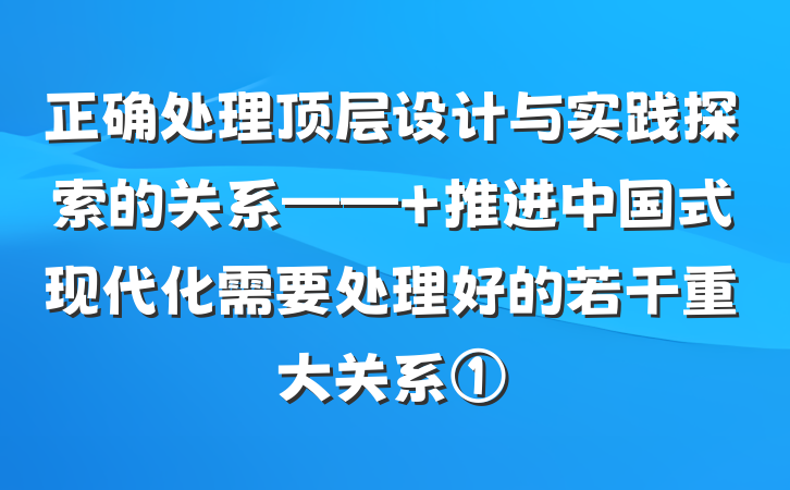 正确处理顶层设计与实践探索的关系—— 推进中国式现代化需要处理好的若干重大关系①