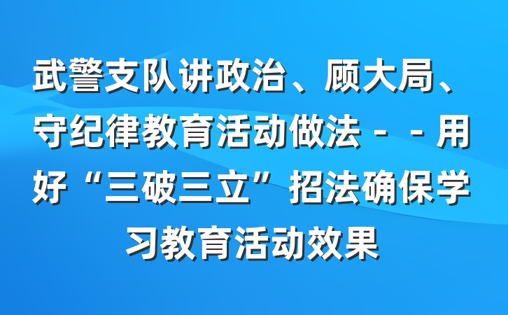 武警支队讲政治、顾大局、守纪律教育活动做法－－用好“三破三立”招法确保学习教育活动效果
