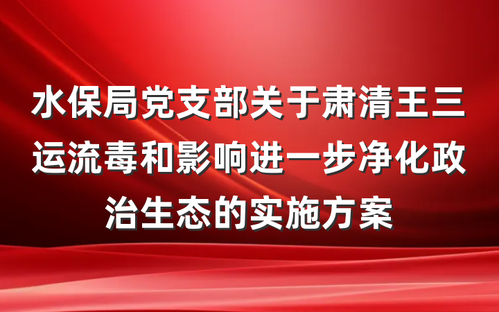 水保局党支部关于肃清王三运流毒和影响进一步净化政治生态的实施方案
