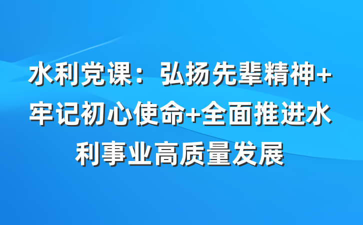 水利党课：弘扬先辈精神 牢记初心使命 全面推进水利事业高质量发展