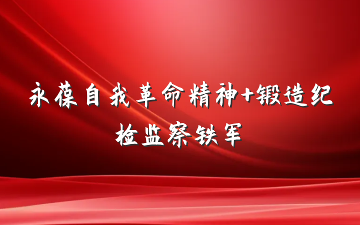 永葆自我革命精神 锻造纪检监察铁军