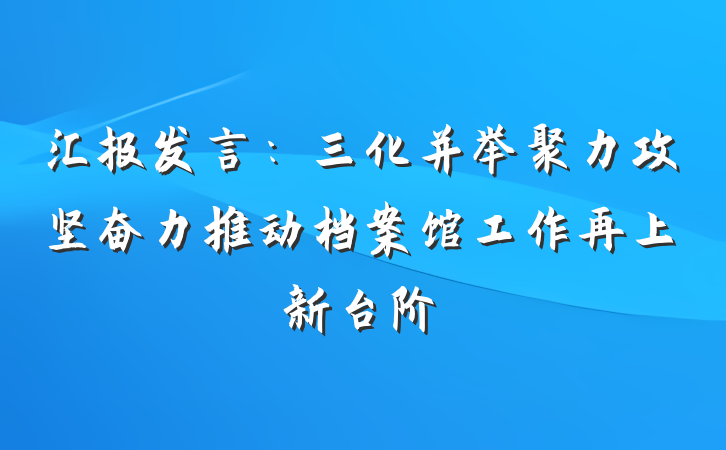 汇报发言：三化并举聚力攻坚奋力推动档案馆工作再上新台阶