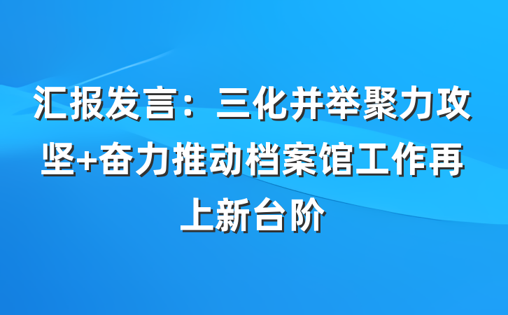 汇报发言：三化并举聚力攻坚 奋力推动档案馆工作再上新台阶