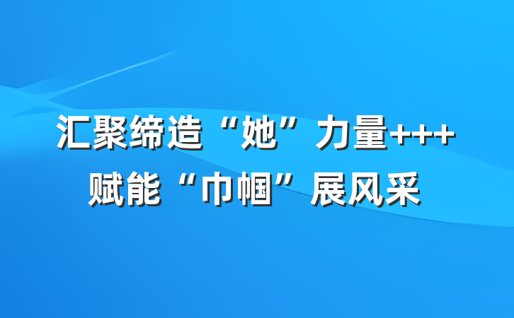 汇聚缔造“她”力量   赋能“巾帼”展风采
