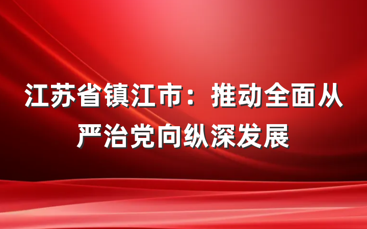江苏省镇江市：推动全面从严治党向纵深发展