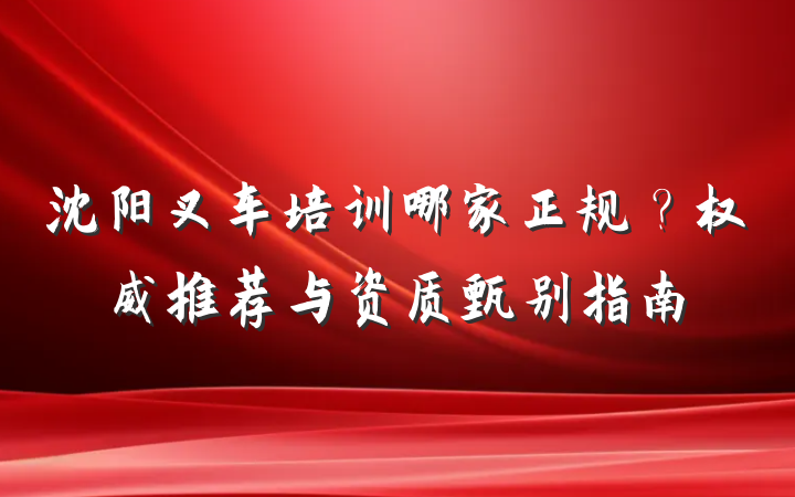 沈阳叉车培训哪家正规？权威推荐与资质甄别指南