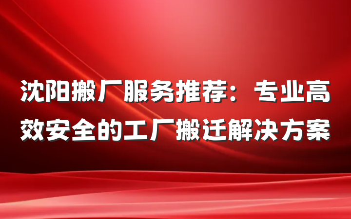 沈阳搬厂服务推荐:专业高效安全的工厂搬迁解决方案