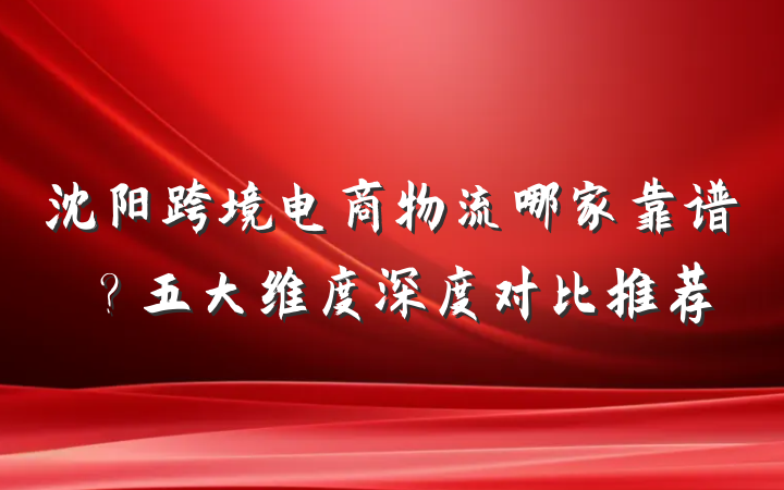沈阳跨境电商物流哪家靠谱？五大维度深度对比推荐