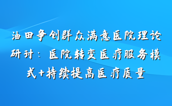 油田争创群众满意医院理论研讨：医院转变医疗服务模式 持续提高医疗质量