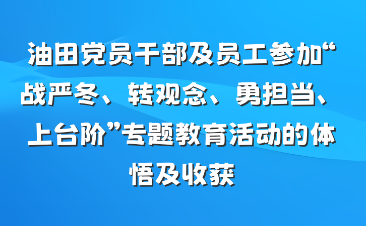 油田党员干部及员工参加“战严冬、转观念、勇担当、上台阶”专题教育活动的体悟及收获