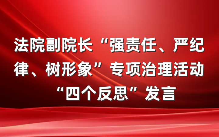 法院副院长“强责任、严纪律、树形象”专项治理活动“四个反思”发言