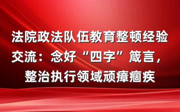 法院政法队伍教育整顿经验交流：念好“四字”箴言，整治执行领域顽瘴痼疾