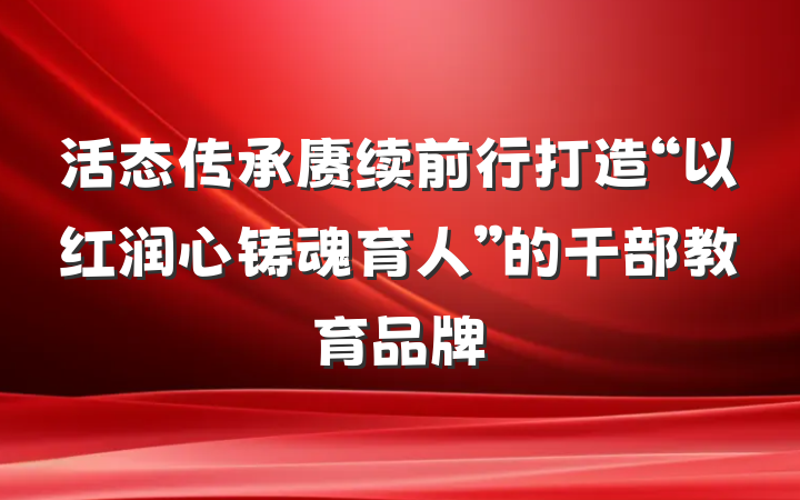 活态传承赓续前行打造“以红润心铸魂育人”的干部教育品牌