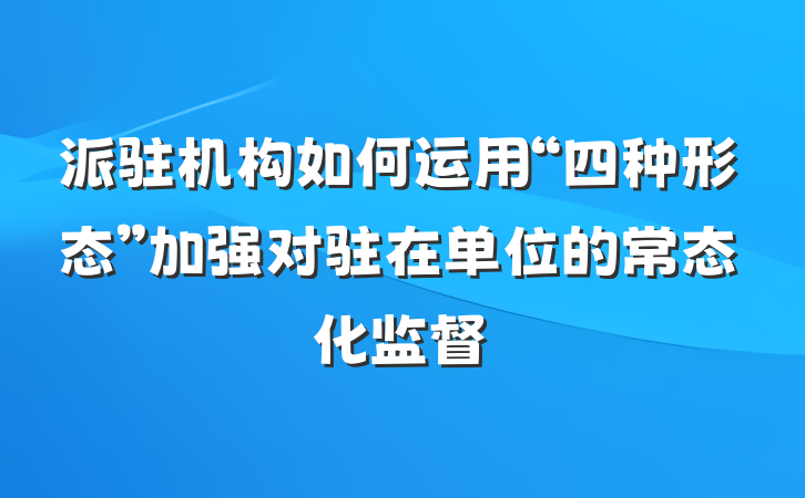 派驻机构如何运用“四种形态”加强对驻在单位的常态化监督