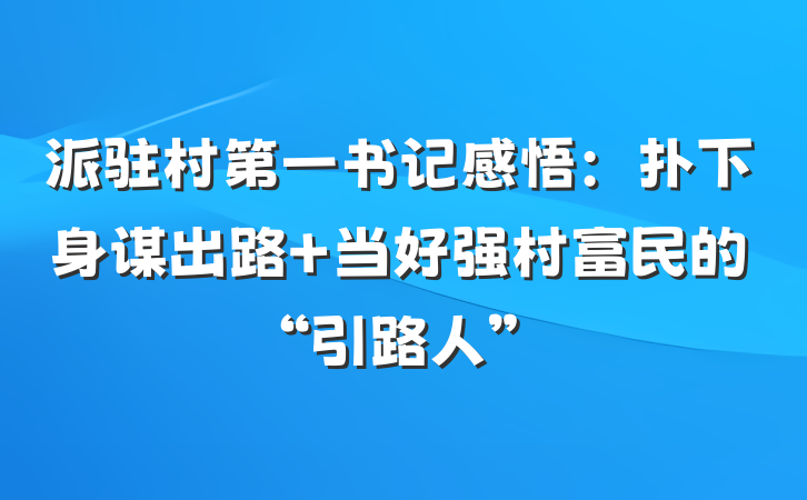 派驻村第一书记感悟：扑下身谋出路 当好强村富民的“引路人”