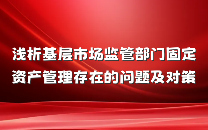 浅析基层市场监管部门固定资产管理存在的问题及对策