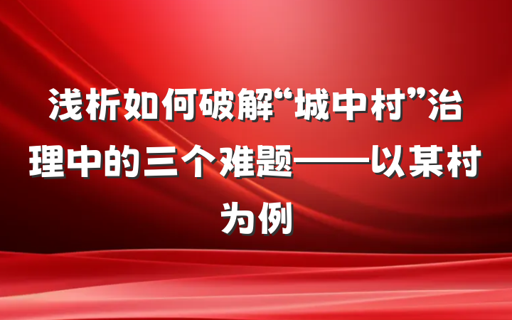 浅析如何破解“城中村”治理中的三个难题——以某村为例