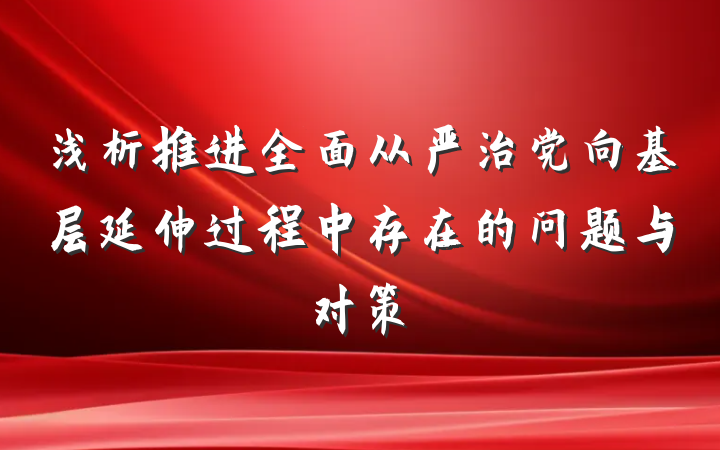 浅析推进全面从严治党向基层延伸过程中存在的问题与对策