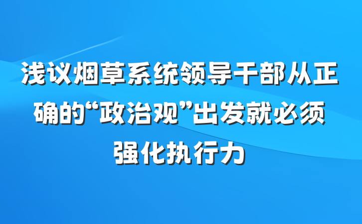 浅议烟草系统领导干部从正确的“政治观”出发就必须强化执行力