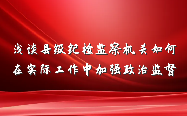 浅谈县级纪检监察机关如何在实际工作中加强政治监督