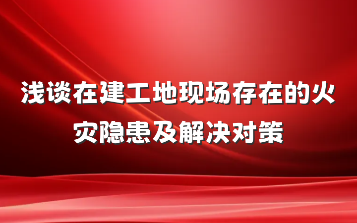 浅谈在建工地现场存在的火灾隐患及解决对策