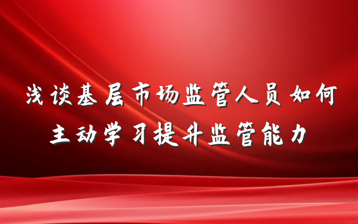 浅谈基层市场监管人员如何主动学习提升监管能力