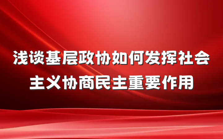 浅谈基层政协如何发挥社会主义协商民主重要作用