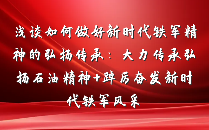 浅谈如何做好新时代铁军精神的弘扬传承：大力传承弘扬石油精神 踔厉奋发新时代铁军风采