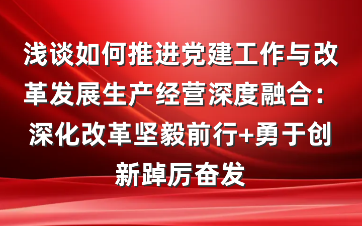 浅谈如何推进党建工作与改革发展生产经营深度融合：深化改革坚毅前行 勇于创新踔厉奋发