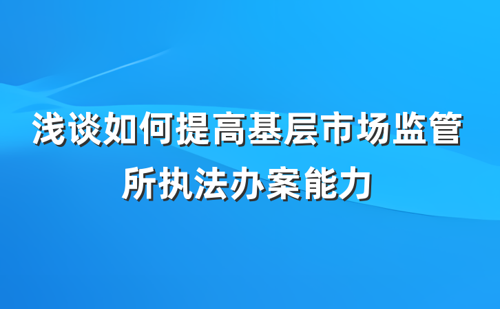 浅谈如何提高基层市场监管所执法办案能力
