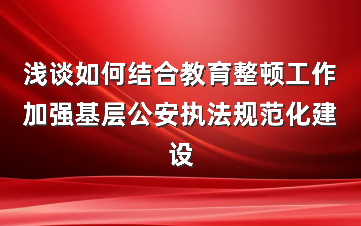 浅谈如何结合教育整顿工作加强基层公安执法规范化建设