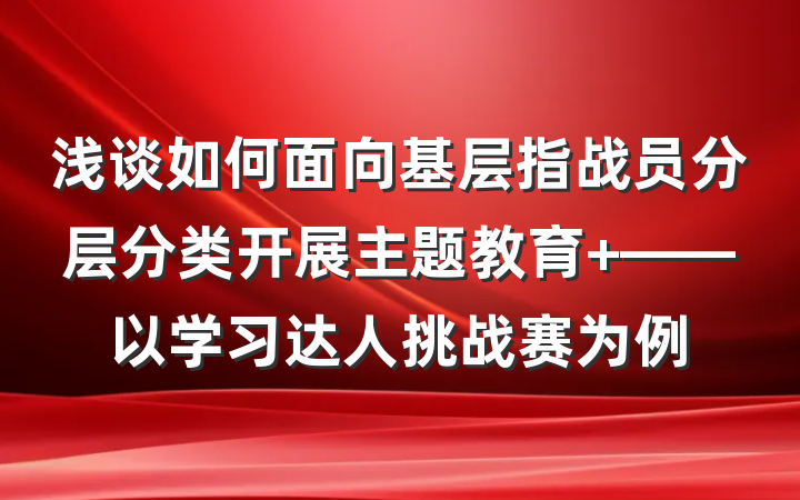 浅谈如何面向基层指战员分层分类开展主题教育 ——以学习达人挑战赛为例