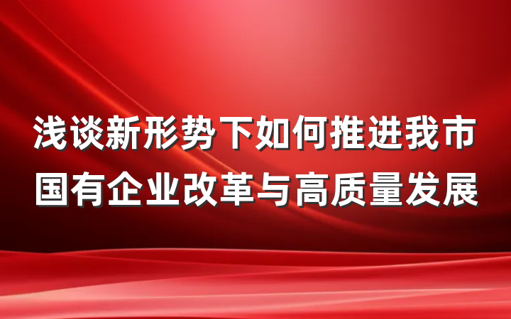 浅谈新形势下如何推进我市国有企业改革与高质量发展