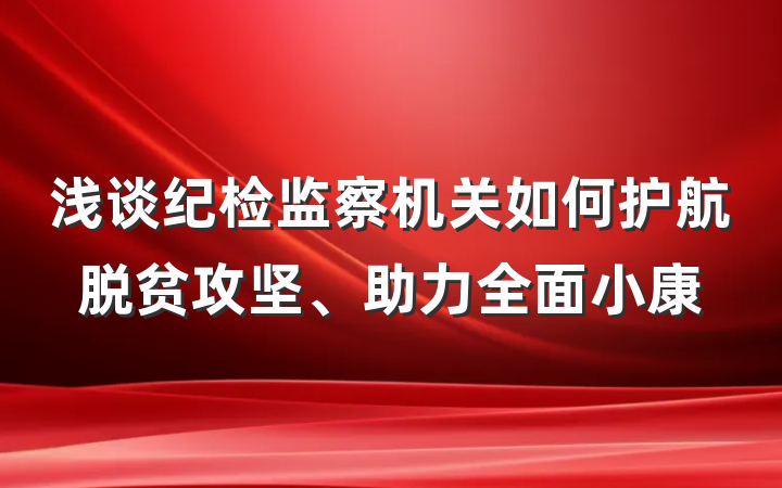 浅谈纪检监察机关如何护航脱贫攻坚、助力全面小康